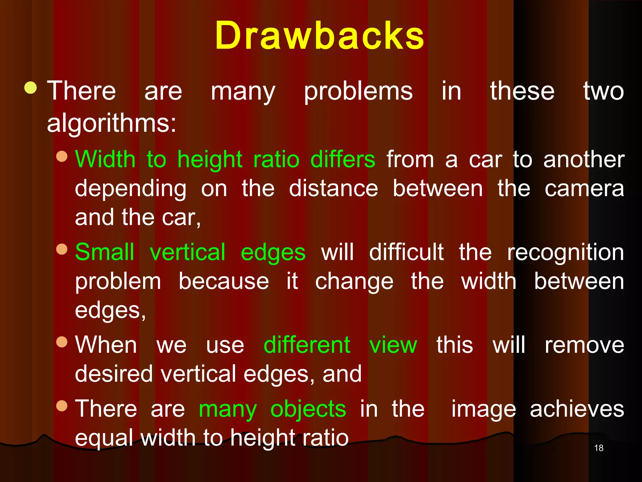 1818
Drawbacks
There are many problems in these two
algorithms:
Width to height ratio differs from a car to another
depending on the distance between the camera
and the car,
Small vertical edges will difficult the recognition
problem because it change the width between
edges,
When we use different view this will remove
desired vertical edges, and
There are many objects in the image achieves
equal width to height ratio
 