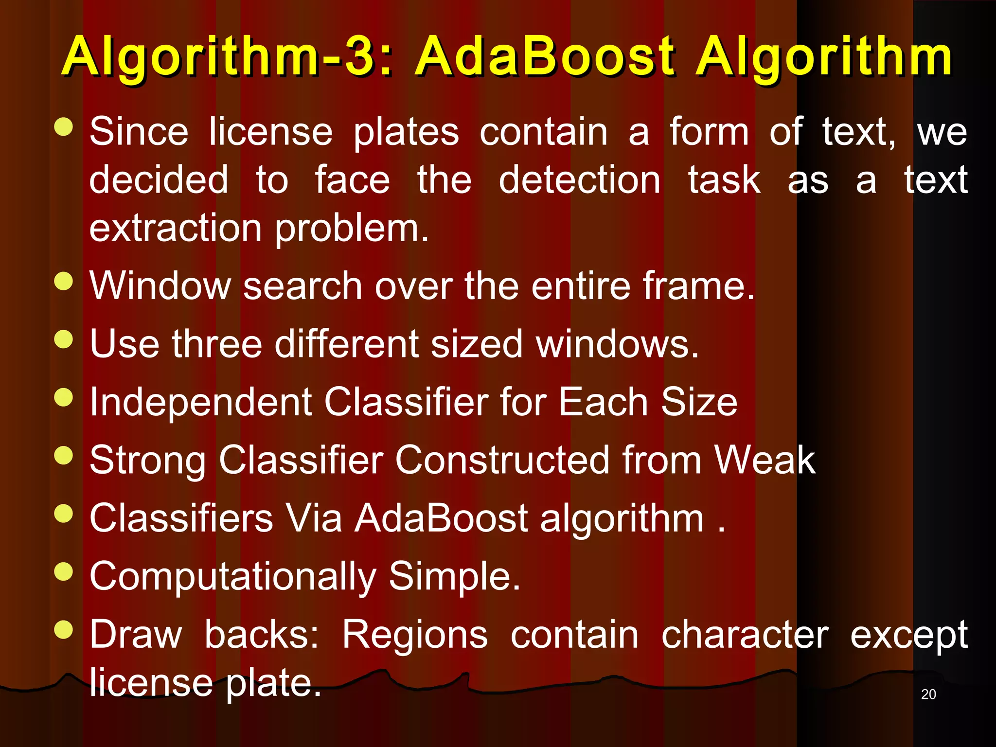 2020
Algorithm-3: AdaBoost AlgorithmAlgorithm-3: AdaBoost Algorithm
 Since license plates contain a form of text, we
decided to face the detection task as a text
extraction problem.
 Window search over the entire frame.
 Use three different sized windows.
 Independent Classifier for Each Size
 Strong Classifier Constructed from Weak
 Classifiers Via AdaBoost algorithm .
 Computationally Simple.
 Draw backs: Regions contain character except
license plate.
 