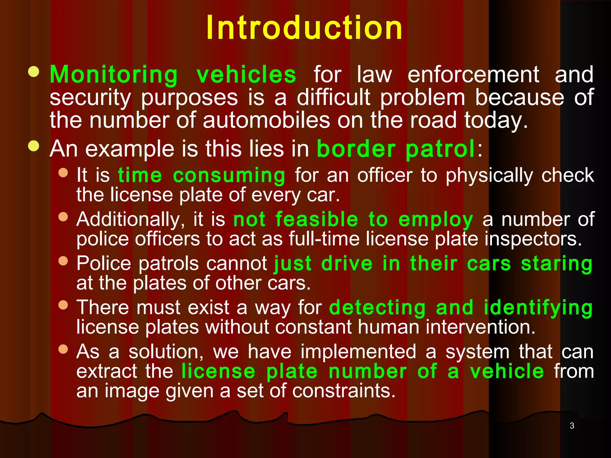 33
Introduction
 Monitoring vehicles for law enforcement and
security purposes is a difficult problem because of
the number of automobiles on the road today.
 An example is this lies in border patrol:
 It is time consuming for an officer to physically check
the license plate of every car.
 Additionally, it is not feasible to employ a number of
police officers to act as full-time license plate inspectors.
 Police patrols cannot just drive in their cars staring
at the plates of other cars.
 There must exist a way for detecting and identifying
license plates without constant human intervention.
 As a solution, we have implemented a system that can
extract the license plate number of a vehicle from
an image given a set of constraints.
 