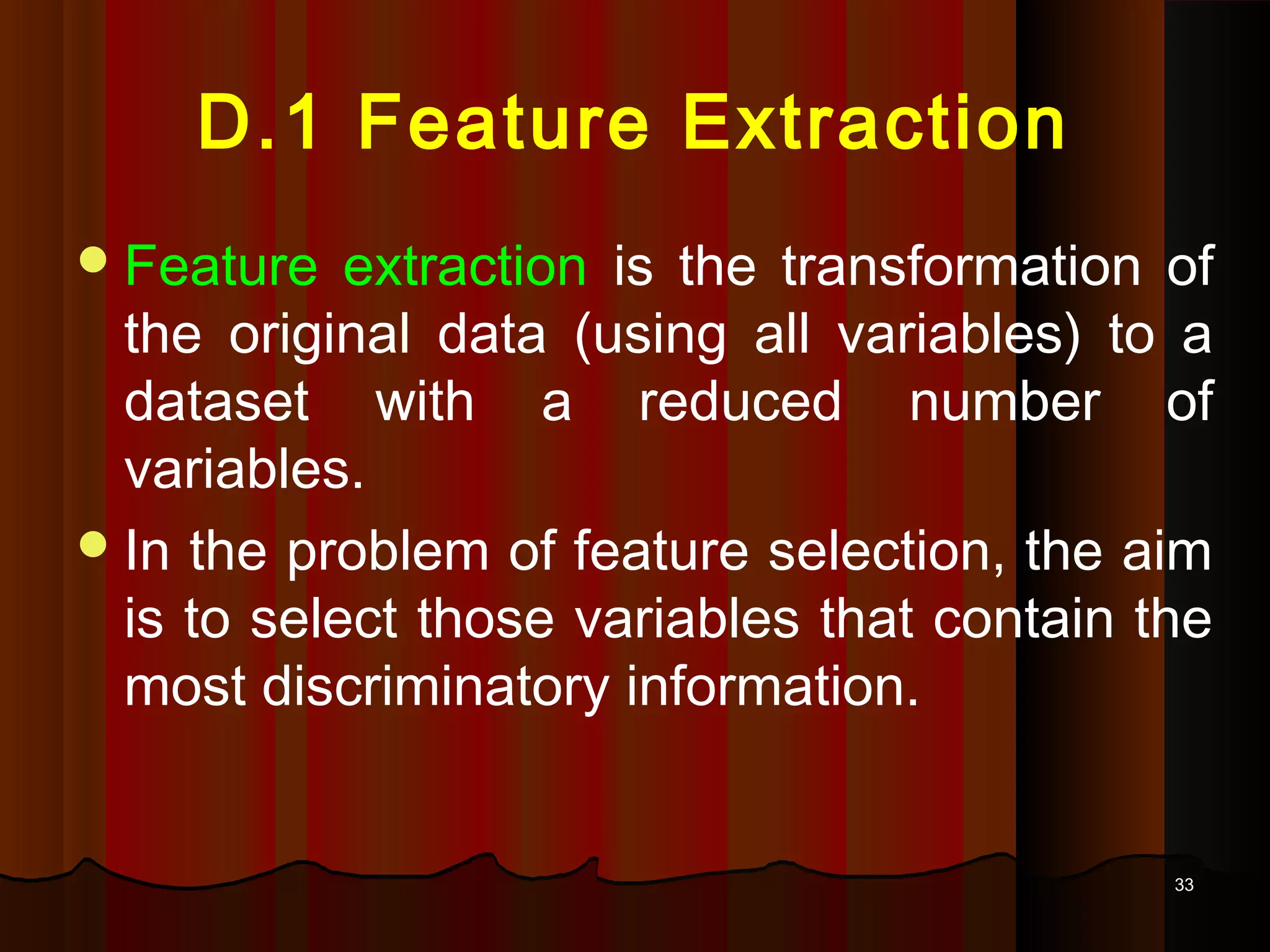 3333
D.1 Feature Extraction
Feature extraction is the transformation of
the original data (using all variables) to a
dataset with a reduced number of
variables.
In the problem of feature selection, the aim
is to select those variables that contain the
most discriminatory information.
 