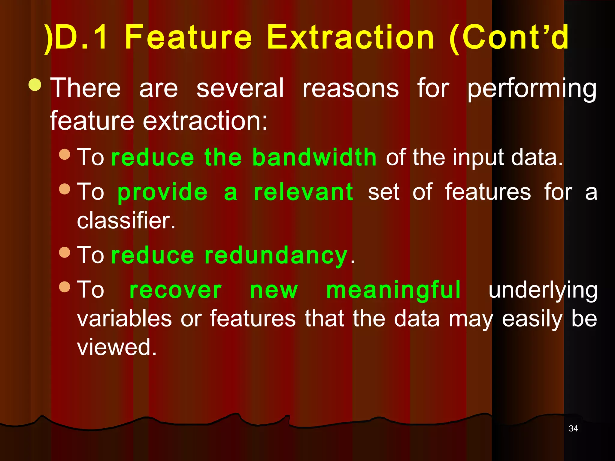 3434
D.1 Feature Extraction (Cont’d(
There are several reasons for performing
feature extraction:
To reduce the bandwidth of the input data.
To provide a relevant set of features for a
classifier.
To reduce redundancy.
To recover new meaningful underlying
variables or features that the data may easily be
viewed.
 