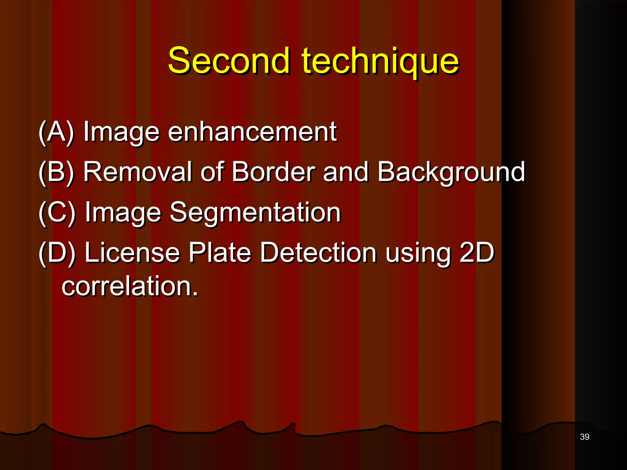 Second techniqueSecond technique
(A) Image enhancement(A) Image enhancement
(B) Removal of Border and Background(B) Removal of Border and Background
(C) Image Segmentation(C) Image Segmentation
(D) License Plate Detection using 2D(D) License Plate Detection using 2D
correlation.correlation.
3939
 