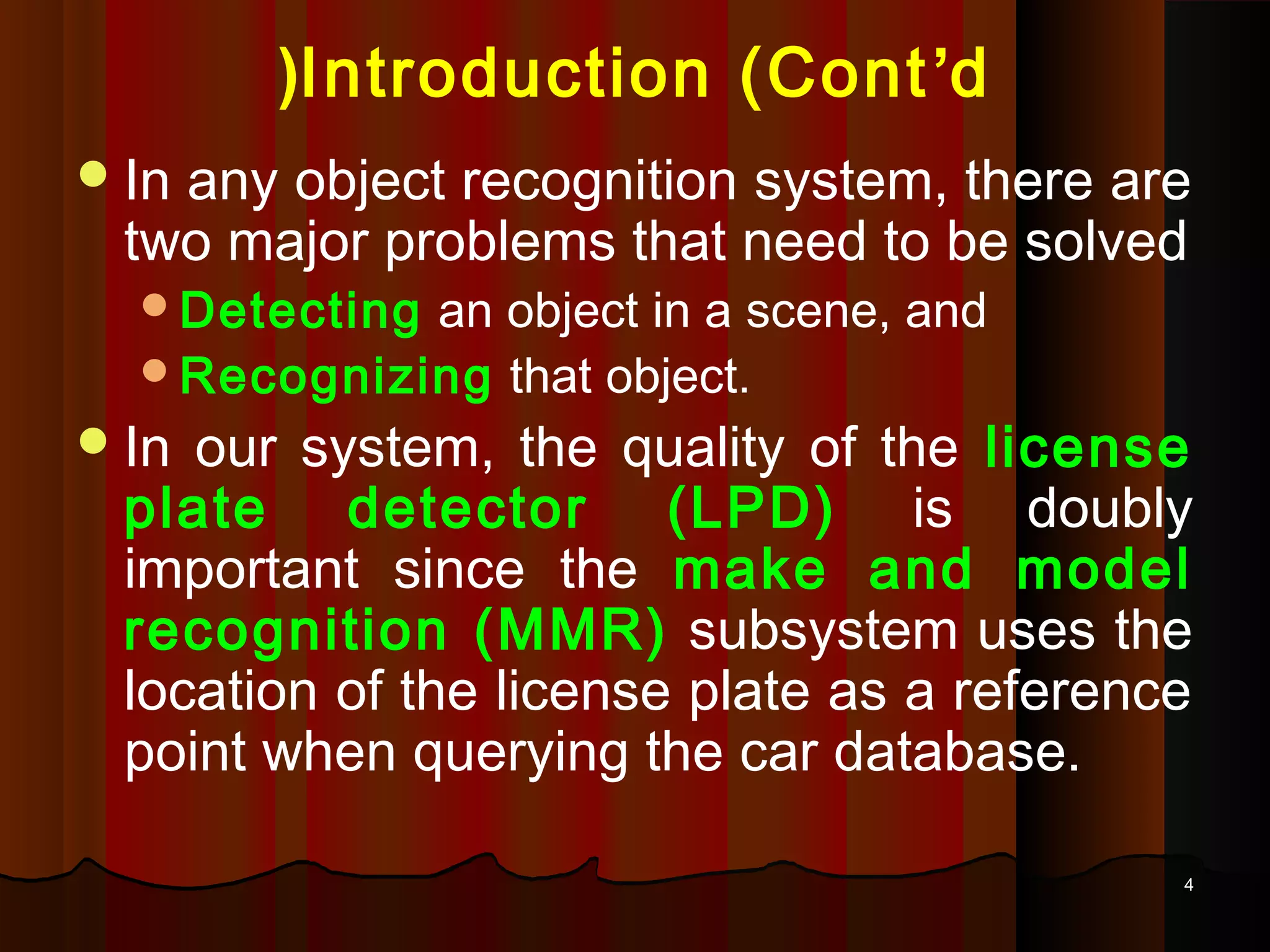 44
Introduction (Cont’d(
In any object recognition system, there are
two major problems that need to be solved
Detecting an object in a scene, and
Recognizing that object.
In our system, the quality of the license
plate detector (LPD) is doubly
important since the make and model
recognition (MMR) subsystem uses the
location of the license plate as a reference
point when querying the car database.
 