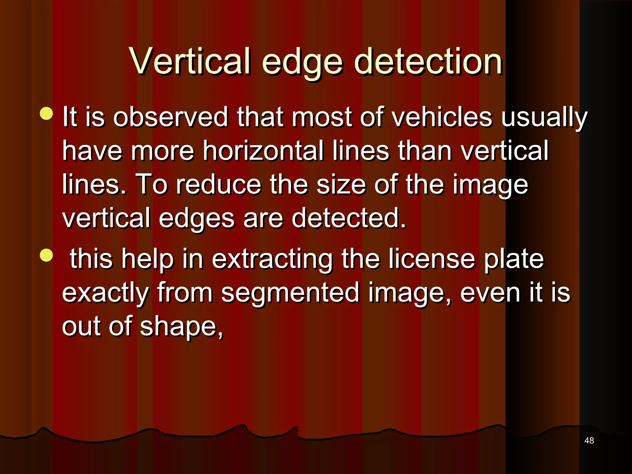 Vertical edge detectionVertical edge detection
It is observed that most of vehicles usuallyIt is observed that most of vehicles usually
have more horizontal lines than verticalhave more horizontal lines than vertical
lines. To reduce the size of the imagelines. To reduce the size of the image
vertical edges are detected.vertical edges are detected.
 this help in extracting the license platethis help in extracting the license plate
exactly from segmented image, even it isexactly from segmented image, even it is
out of shape,out of shape,
4848
 