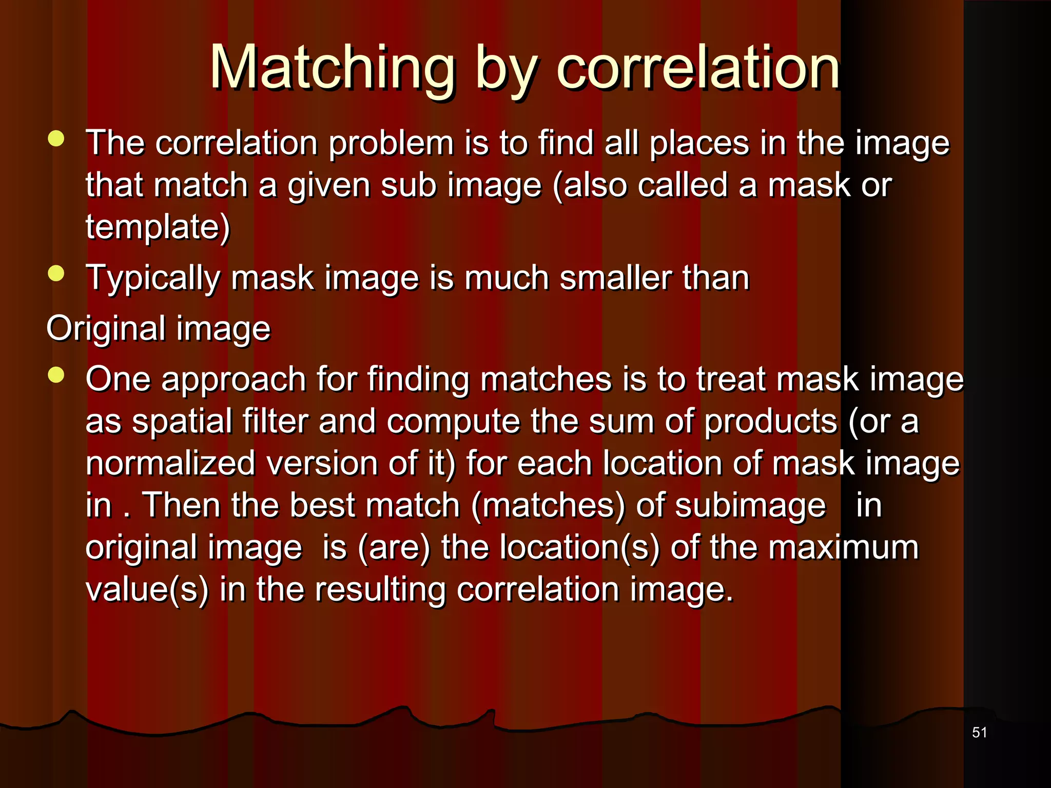 Matching by correlationMatching by correlation
 The correlation problem is to find all places in the imageThe correlation problem is to find all places in the image
that match a given sub image (also called a mask orthat match a given sub image (also called a mask or
template)template)
 Typically mask image is much smaller thanTypically mask image is much smaller than
Original imageOriginal image
 One approach for finding matches is to treat mask imageOne approach for finding matches is to treat mask image
as spatial filter and compute the sum of products (or aas spatial filter and compute the sum of products (or a
normalized version of it) for each location of mask imagenormalized version of it) for each location of mask image
in . Then the best match (matches) of subimage inin . Then the best match (matches) of subimage in
original image is (are) the location(s) of the maximumoriginal image is (are) the location(s) of the maximum
value(s) in the resulting correlation image.value(s) in the resulting correlation image.
5151
 