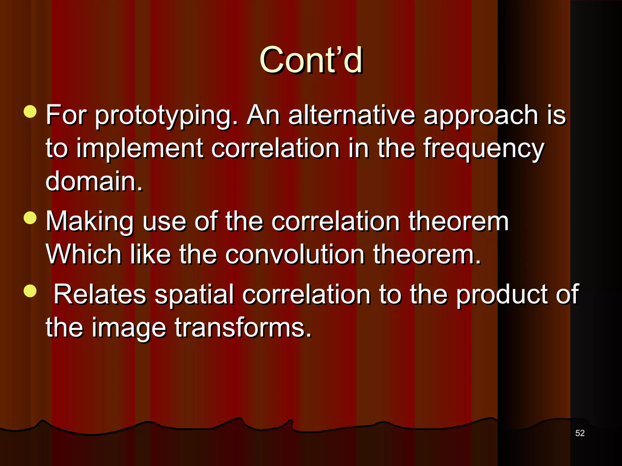 Cont’dCont’d
For prototyping. An alternative approach isFor prototyping. An alternative approach is
to implement correlation in the frequencyto implement correlation in the frequency
domain.domain.
Making use of the correlation theoremMaking use of the correlation theorem
Which like the convolution theorem.Which like the convolution theorem.
 Relates spatial correlation to the product ofRelates spatial correlation to the product of
the image transforms.the image transforms.
5252
 