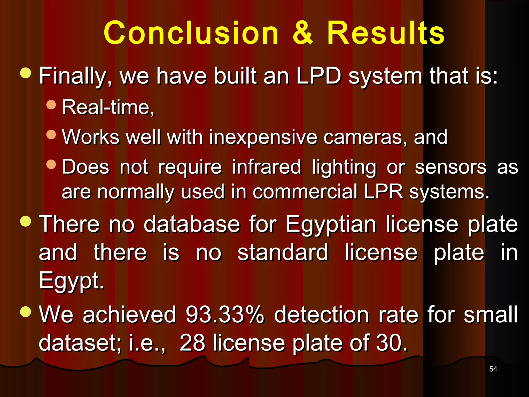 5454
Conclusion & Results
Finally, we have built an LPD system that is:Finally, we have built an LPD system that is:
Real-time,Real-time,
Works well with inexpensive cameras, andWorks well with inexpensive cameras, and
Does not require infrared lighting or sensors asDoes not require infrared lighting or sensors as
are normally used in commercial LPR systems.are normally used in commercial LPR systems.
There no database for Egyptian license plateThere no database for Egyptian license plate
and there is no standard license plate inand there is no standard license plate in
Egypt.Egypt.
We achieved 93.33% detection rate for smallWe achieved 93.33% detection rate for small
dataset; i.e., 28 license plate of 30.dataset; i.e., 28 license plate of 30.
 