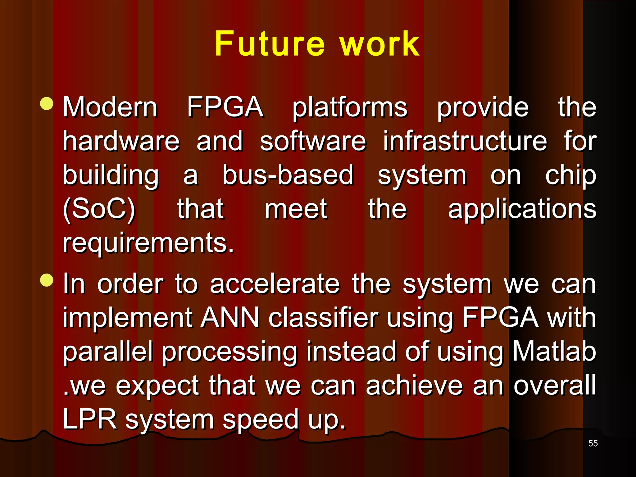 5555
Future work
Modern FPGA platforms provide theModern FPGA platforms provide the
hardware and software infrastructure forhardware and software infrastructure for
building a bus-based system on chipbuilding a bus-based system on chip
(SoC) that meet the applications(SoC) that meet the applications
requirements.requirements.
In order to accelerate the system we canIn order to accelerate the system we can
implement ANN classifier using FPGA withimplement ANN classifier using FPGA with
parallel processing instead of using Matlabparallel processing instead of using Matlab
.we expect that we can achieve an overall.we expect that we can achieve an overall
LPR system speed up.LPR system speed up.
 
