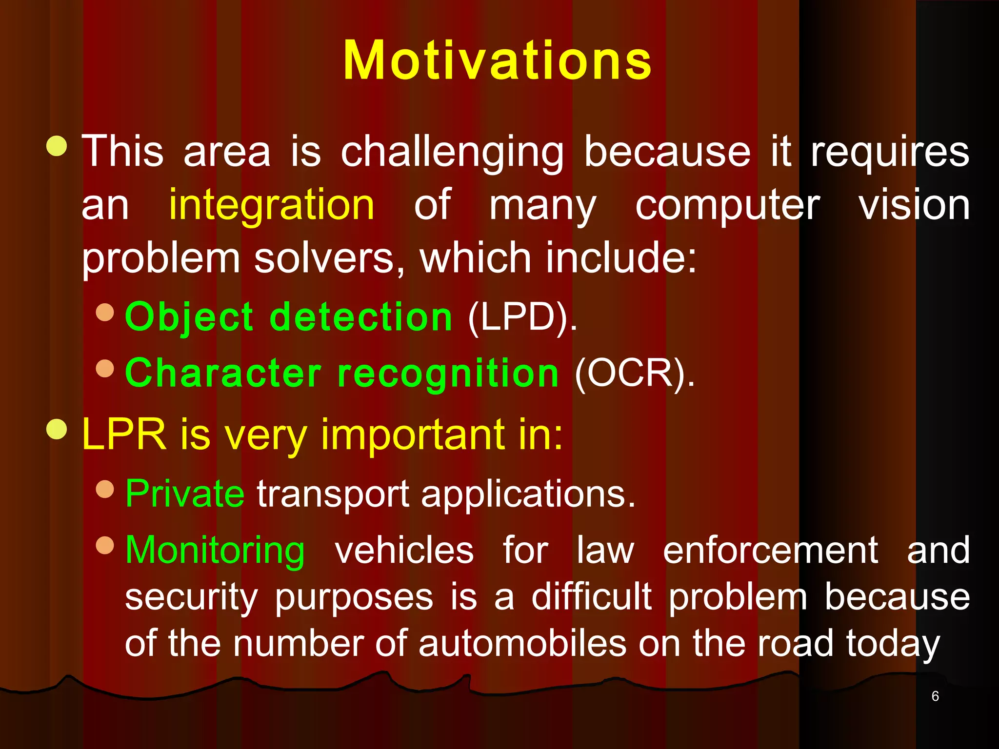 66
Motivations
This area is challenging because it requires
an integration of many computer vision
problem solvers, which include:
Object detection (LPD).
Character recognition (OCR).
LPR is very important in:
Private transport applications.
Monitoring vehicles for law enforcement and
security purposes is a difficult problem because
of the number of automobiles on the road today
 