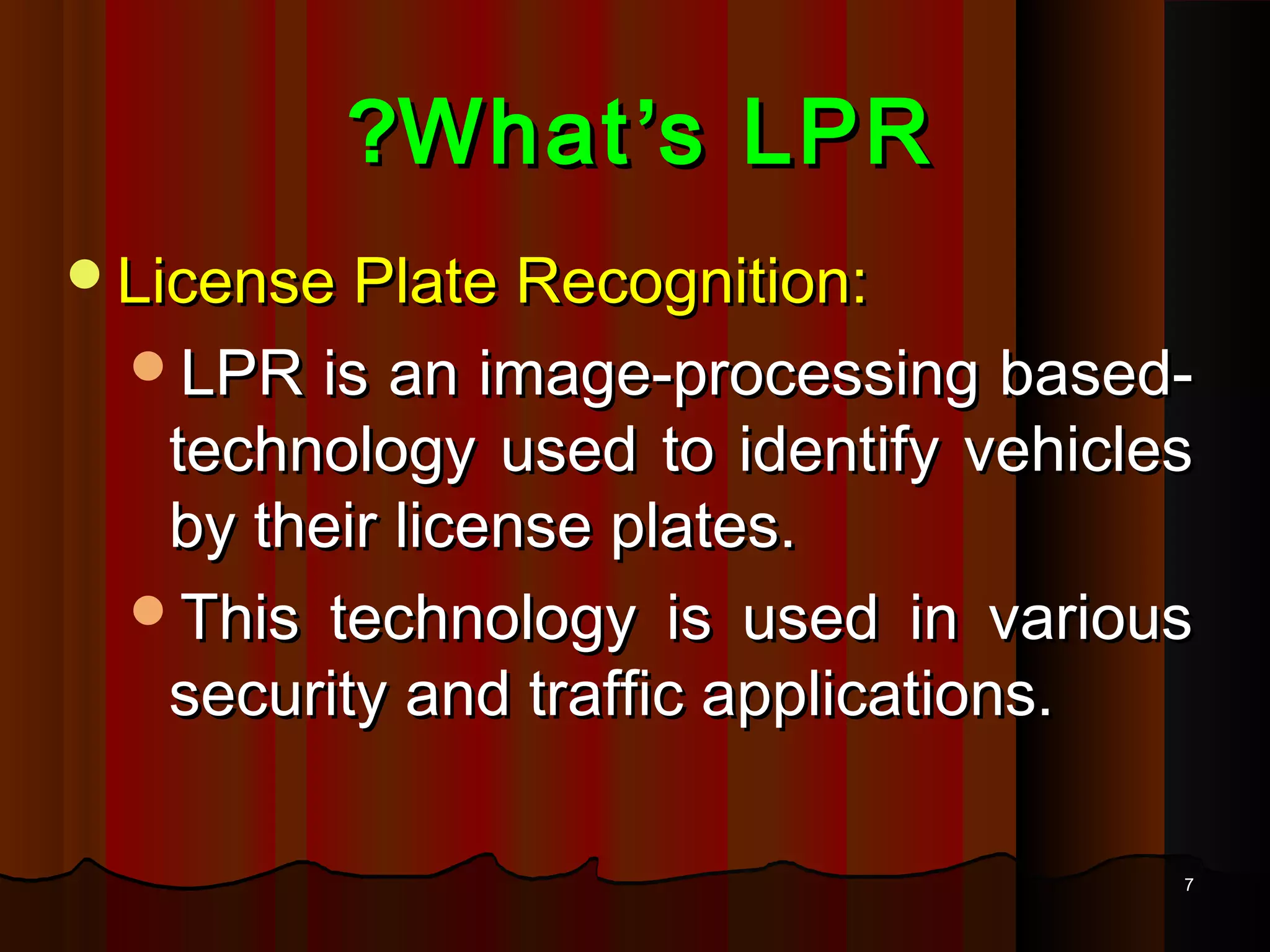 77
WhatWhat’’s LPRs LPR??
License Plate Recognition:License Plate Recognition:
LPR is an image-processing based-LPR is an image-processing based-
technology used to identify vehiclestechnology used to identify vehicles
by their license plates.by their license plates.
This technology is used in variousThis technology is used in various
security and traffic applications.security and traffic applications.
 