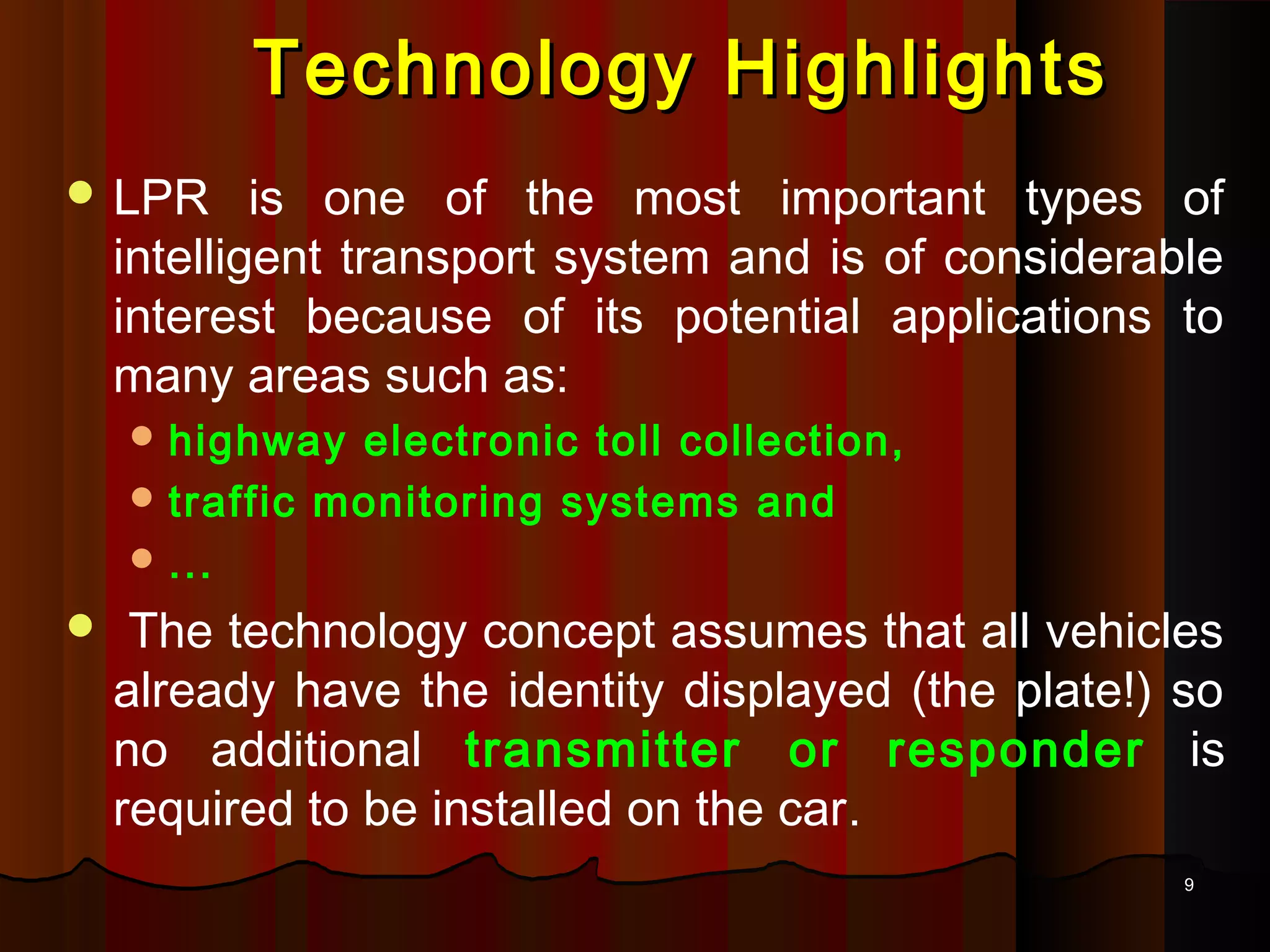 99
 LPR is one of the most important types of
intelligent transport system and is of considerable
interest because of its potential applications to
many areas such as:
 highway electronic toll collection,
 traffic monitoring systems and
 ...
 The technology concept assumes that all vehicles
already have the identity displayed (the plate!) so
no additional transmitter or responder is
required to be installed on the car.
Technology HighlightsTechnology Highlights
 