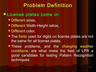 1010
Problem DefinitionProblem Definition
License plates come in:
Different sizes,
Different Width-Height ratios,
Different color,
The fonts used for digits on license plates are not
the same for all license plates,
These problems, and the changing weather
conditions, are what make the field of LPR a
good candidate for testing Pattern Recognition
techniques.
 