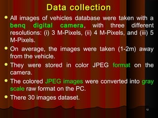 1212
Data collectionData collection
 All images of vehicles database were taken with a
benq digital camera, with three different
resolutions: (i) 3 M-Pixels, (ii) 4 M-Pixels, and (iii) 5
M-Pixels.
 On average, the images were taken (1-2m) away
from the vehicle.
 They were stored in color JPEG format on the
camera.
 The colored JPEG images were converted into gray
scale raw format on the PC.
 There 30 images dataset.
 