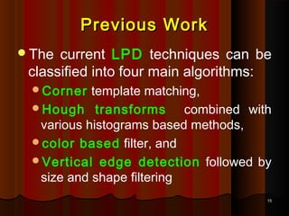 1515
Previous WorkPrevious Work
The current LPD techniques can be
classified into four main algorithms:
Corner template matching,
Hough transforms combined with
various histograms based methods,
color based filter, and
Vertical edge detection followed by
size and shape filtering
 