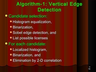 1616
Algorithm-1: Vertical Edge
Detection
Candidate selection:Candidate selection:
Histogram equalization,Histogram equalization,
Binarization,Binarization,
Sobel edge detection, andSobel edge detection, and
List possible licensesList possible licenses
For each candidate:For each candidate:
Localized histogram,Localized histogram,
Binarization, andBinarization, and
Elimination by 2-D correlationElimination by 2-D correlation
16
 