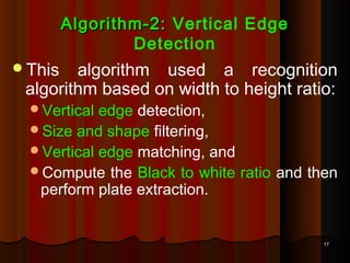 1717
Algorithm-2:Algorithm-2: Vertical Edge
Detection
This algorithm used a recognition
algorithm based on width to height ratio:
Vertical edge detection,
Size and shape filtering,
Vertical edge matching, and
Compute the Black to white ratio and then
perform plate extraction.
 