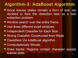 2020
Algorithm-3: AdaBoost AlgorithmAlgorithm-3: AdaBoost Algorithm
 Since license plates contain a form of text, we
decided to face the detection task as a text
extraction problem.
 Window search over the entire frame.
 Use three different sized windows.
 Independent Classifier for Each Size
 Strong Classifier Constructed from Weak
 Classifiers Via AdaBoost algorithm .
 Computationally Simple.
 Draw backs: Regions contain character except
license plate.
 
