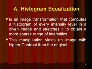 2323
A. Histogram Equalization
Is an image transformation that computes
a histogram of every intensity level in a
given image and stretches it to obtain a
more sparse range of intensities.
This manipulation yields an image with
higher Contrast than the original.
 