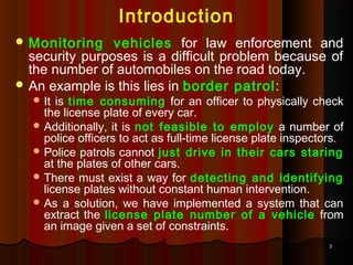 33
Introduction
 Monitoring vehicles for law enforcement and
security purposes is a difficult problem because of
the number of automobiles on the road today.
 An example is this lies in border patrol:
 It is time consuming for an officer to physically check
the license plate of every car.
 Additionally, it is not feasible to employ a number of
police officers to act as full-time license plate inspectors.
 Police patrols cannot just drive in their cars staring
at the plates of other cars.
 There must exist a way for detecting and identifying
license plates without constant human intervention.
 As a solution, we have implemented a system that can
extract the license plate number of a vehicle from
an image given a set of constraints.
 