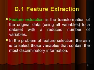 3333
D.1 Feature Extraction
Feature extraction is the transformation of
the original data (using all variables) to a
dataset with a reduced number of
variables.
In the problem of feature selection, the aim
is to select those variables that contain the
most discriminatory information.
 