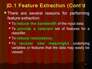 3434
D.1 Feature Extraction (Cont’d(
There are several reasons for performing
feature extraction:
To reduce the bandwidth of the input data.
To provide a relevant set of features for a
classifier.
To reduce redundancy.
To recover new meaningful underlying
variables or features that the data may easily be
viewed.
 