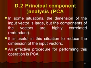 3636
D.2 Principal component
analysis (PCA(
In some situations, the dimension of the
input vector is large, but the components of
the vectors are highly correlated
(redundant).
It is useful in this situation to reduce the
dimension of the input vectors.
An effective procedure for performing this
operation is PCA.
 