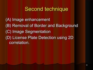 Second techniqueSecond technique
(A) Image enhancement(A) Image enhancement
(B) Removal of Border and Background(B) Removal of Border and Background
(C) Image Segmentation(C) Image Segmentation
(D) License Plate Detection using 2D(D) License Plate Detection using 2D
correlation.correlation.
3939
 