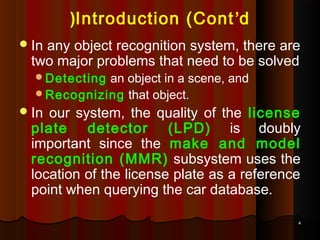 44
Introduction (Cont’d(
In any object recognition system, there are
two major problems that need to be solved
Detecting an object in a scene, and
Recognizing that object.
In our system, the quality of the license
plate detector (LPD) is doubly
important since the make and model
recognition (MMR) subsystem uses the
location of the license plate as a reference
point when querying the car database.
 