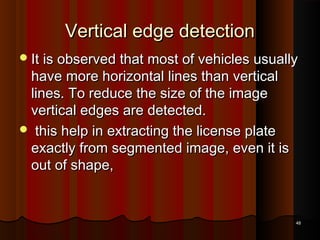 Vertical edge detectionVertical edge detection
It is observed that most of vehicles usuallyIt is observed that most of vehicles usually
have more horizontal lines than verticalhave more horizontal lines than vertical
lines. To reduce the size of the imagelines. To reduce the size of the image
vertical edges are detected.vertical edges are detected.
 this help in extracting the license platethis help in extracting the license plate
exactly from segmented image, even it isexactly from segmented image, even it is
out of shape,out of shape,
4848
 