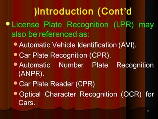 55
License Plate Recognition (LPR) may
also be referenced as:
Automatic Vehicle Identification (AVI).
Car Plate Recognition (CPR).
Automatic Number Plate Recognition
(ANPR).
Car Plate Reader (CPR)
Optical Character Recognition (OCR) for
Cars.
Introduction (Cont’d(
 