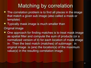 Matching by correlationMatching by correlation
 The correlation problem is to find all places in the imageThe correlation problem is to find all places in the image
that match a given sub image (also called a mask orthat match a given sub image (also called a mask or
template)template)
 Typically mask image is much smaller thanTypically mask image is much smaller than
Original imageOriginal image
 One approach for finding matches is to treat mask imageOne approach for finding matches is to treat mask image
as spatial filter and compute the sum of products (or aas spatial filter and compute the sum of products (or a
normalized version of it) for each location of mask imagenormalized version of it) for each location of mask image
in . Then the best match (matches) of subimage inin . Then the best match (matches) of subimage in
original image is (are) the location(s) of the maximumoriginal image is (are) the location(s) of the maximum
value(s) in the resulting correlation image.value(s) in the resulting correlation image.
5151
 