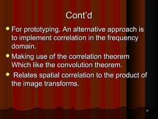 Cont’dCont’d
For prototyping. An alternative approach isFor prototyping. An alternative approach is
to implement correlation in the frequencyto implement correlation in the frequency
domain.domain.
Making use of the correlation theoremMaking use of the correlation theorem
Which like the convolution theorem.Which like the convolution theorem.
 Relates spatial correlation to the product ofRelates spatial correlation to the product of
the image transforms.the image transforms.
5252
 