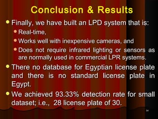 5454
Conclusion & Results
Finally, we have built an LPD system that is:Finally, we have built an LPD system that is:
Real-time,Real-time,
Works well with inexpensive cameras, andWorks well with inexpensive cameras, and
Does not require infrared lighting or sensors asDoes not require infrared lighting or sensors as
are normally used in commercial LPR systems.are normally used in commercial LPR systems.
There no database for Egyptian license plateThere no database for Egyptian license plate
and there is no standard license plate inand there is no standard license plate in
Egypt.Egypt.
We achieved 93.33% detection rate for smallWe achieved 93.33% detection rate for small
dataset; i.e., 28 license plate of 30.dataset; i.e., 28 license plate of 30.
 