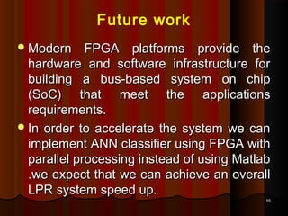 5555
Future work
Modern FPGA platforms provide theModern FPGA platforms provide the
hardware and software infrastructure forhardware and software infrastructure for
building a bus-based system on chipbuilding a bus-based system on chip
(SoC) that meet the applications(SoC) that meet the applications
requirements.requirements.
In order to accelerate the system we canIn order to accelerate the system we can
implement ANN classifier using FPGA withimplement ANN classifier using FPGA with
parallel processing instead of using Matlabparallel processing instead of using Matlab
.we expect that we can achieve an overall.we expect that we can achieve an overall
LPR system speed up.LPR system speed up.
 