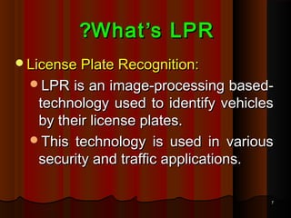 77
WhatWhat’’s LPRs LPR??
License Plate Recognition:License Plate Recognition:
LPR is an image-processing based-LPR is an image-processing based-
technology used to identify vehiclestechnology used to identify vehicles
by their license plates.by their license plates.
This technology is used in variousThis technology is used in various
security and traffic applications.security and traffic applications.
 