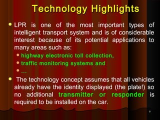99
 LPR is one of the most important types of
intelligent transport system and is of considerable
interest because of its potential applications to
many areas such as:
 highway electronic toll collection,
 traffic monitoring systems and
 ...
 The technology concept assumes that all vehicles
already have the identity displayed (the plate!) so
no additional transmitter or responder is
required to be installed on the car.
Technology HighlightsTechnology Highlights
 