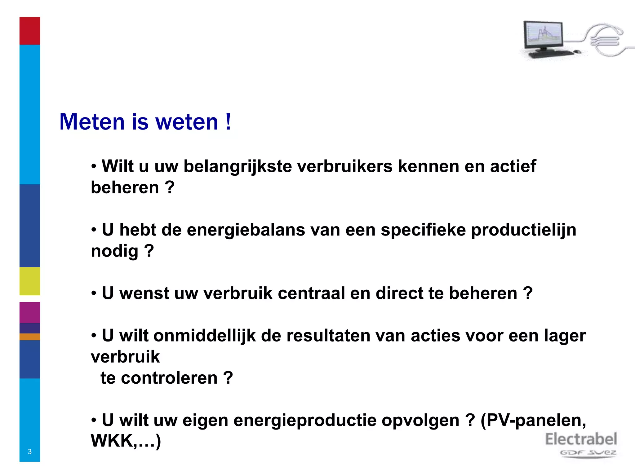 3
Meten is weten !
• Wilt u uw belangrijkste verbruikers kennen en actief
beheren ?
• U hebt de energiebalans van een specifieke productielijn
nodig ?
• U wenst uw verbruik centraal en direct te beheren ?
• U wilt onmiddellijk de resultaten van acties voor een lager
verbruik
te controleren ?
• U wilt uw eigen energieproductie opvolgen ? (PV-panelen,
WKK,…)
 