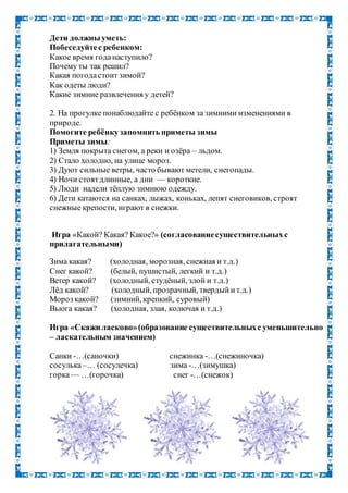 Дети должны уметь:
Побеседуйтес ребенком:
Какое время годанаступило?
Почему ты так решил?
Какая погодастоит зимой?
Как одеты люди?
Какие зимние развлечения у детей?
2. На прогулке понаблюдайте с ребёнком за зимними изменениями в
природе.
Помогите ребёнкузапомнить приметы зимы
Приметы зимы:
1) Земля покрыта снегом, а реки и озёра – льдом.
2) Стало холодно, на улице мороз.
3) Дуют сильные ветры, часто бывают метели, снегопады.
4) Ночи стоятдлинные, а дни — короткие.
5) Люди надели тёплую зимнюю одежду.
6) Дети катаются на санках, лыжах, коньках, лепят снеговиков, строят
снежные крепости, играют в снежки.
Игра «Какой? Какая? Какое?» (согласованиесуществительныхс
прилагательными)
Зима какая? (холодная, морозная, снежная и т.д.)
Снег какой? (белый, пушистый, легкий и т.д.)
Ветер какой? (холодный, студёный, злой и т.д.)
Лёд какой? (холодный, прозрачный, твердыйит.д.)
Мороз какой? (зимний, крепкий, суровый)
Вьюга какая? (холодная, злая, колючая и т.д.)
Игра «Скажи ласково»(образование существительныхс уменьшительно
– ласкательным значением)
Санки -…(саночки) снежинка -…(снежиночка)
сосулька–… (сосулечка) зима -…(зимушка)
горка— …(горочка) снег -…(снежок)
 