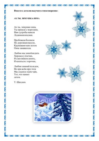 Вместе с детьми выучите стихотворение:
АХ ТЫ, ЗИМУШКА-ЗИМА
Ах ты, зимушка-зима,
Ты пришла с морозами,
Нам сугробы намела
Ледянымикосами.
Пробежала босиком
По дорожкам весело,
Кружевами нам потом
Окна занавесила.
Любим мы зимойводить
Хоровод у ёлочки,
И снеговиков лепить,
И кататься с горочки,
Любим зимнийхолодок,
Но при всём при этом
Мы сидим и пьём чаёк,
Тот, что пахнет
летом.
Т. Шатских
 
