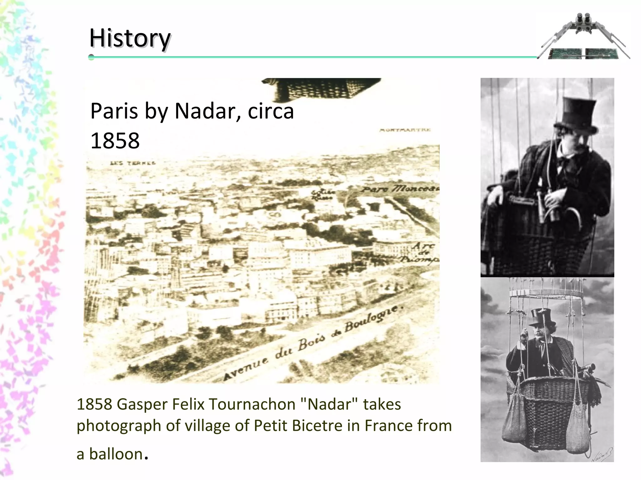 HHiissttoorryy 
Paris by Nadar, circa 
1858 
1858 Gasper Felix Tournachon "Nadar" takes 
photograph of village of Petit Bicetre in France from 
a balloon. 
 