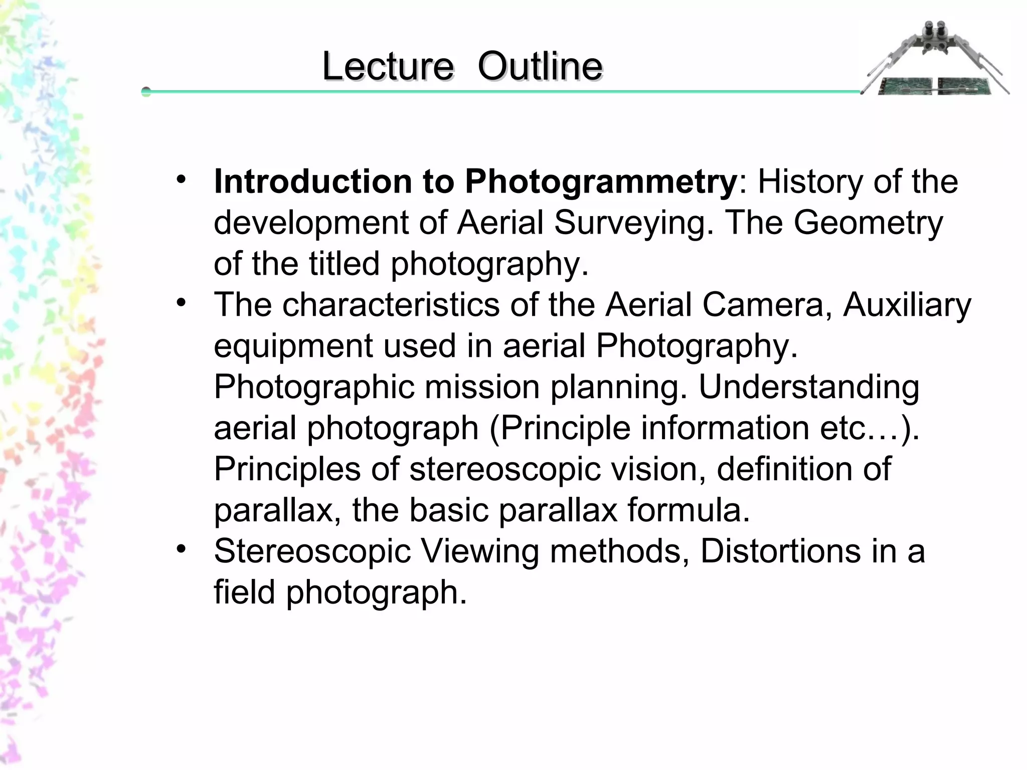 LLeeccttuurree OOuuttlliinnee 
• Introduction to Photogrammetry: History of the 
development of Aerial Surveying. The Geometry 
of the titled photography. 
• The characteristics of the Aerial Camera, Auxiliary 
equipment used in aerial Photography. 
Photographic mission planning. Understanding 
aerial photograph (Principle information etc…). 
Principles of stereoscopic vision, definition of 
parallax, the basic parallax formula. 
• Stereoscopic Viewing methods, Distortions in a 
field photograph. 
 