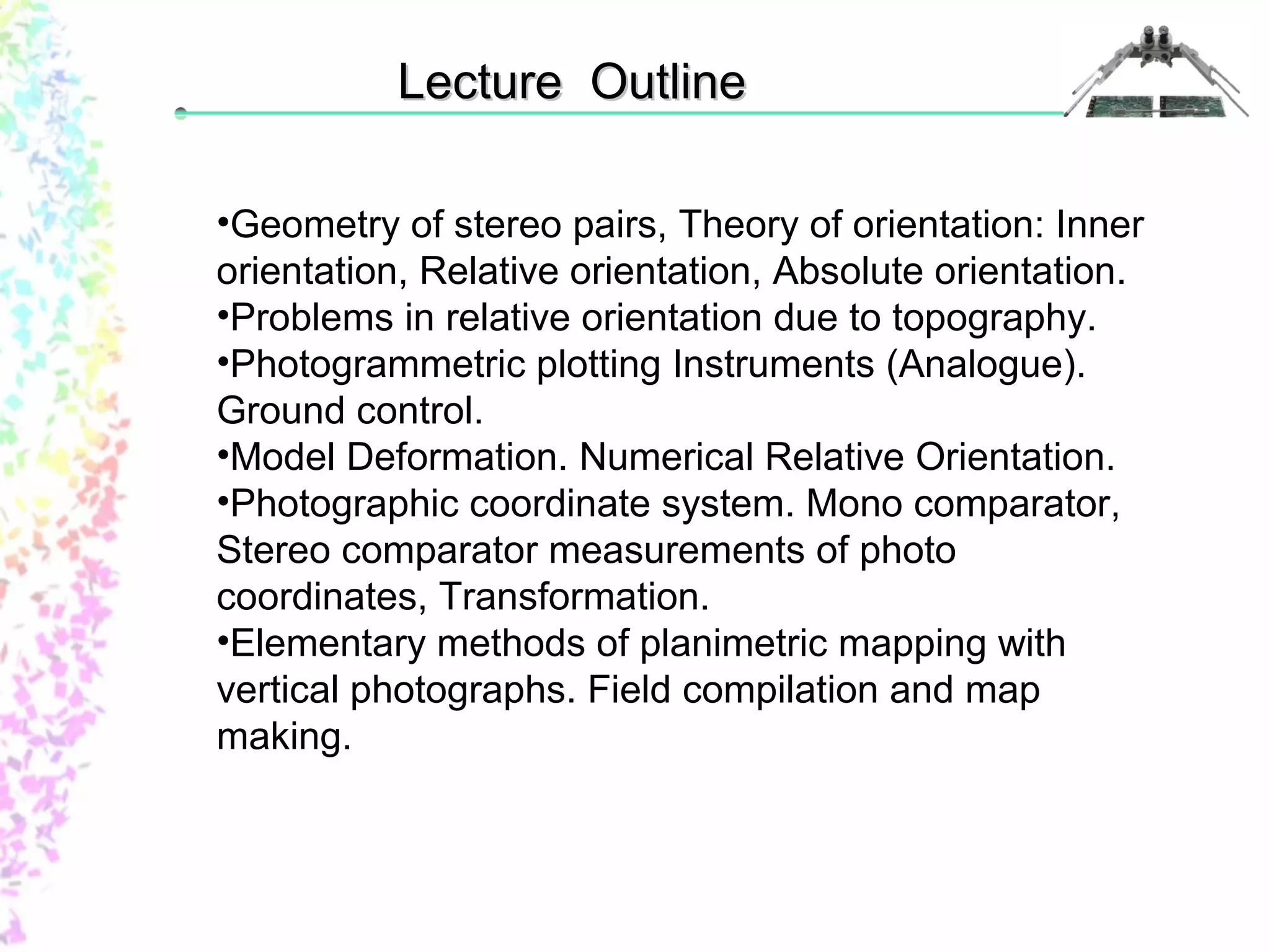 LLeeccttuurree OOuuttlliinnee 
•Geometry of stereo pairs, Theory of orientation: Inner 
orientation, Relative orientation, Absolute orientation. 
•Problems in relative orientation due to topography. 
•Photogrammetric plotting Instruments (Analogue). 
Ground control. 
•Model Deformation. Numerical Relative Orientation. 
•Photographic coordinate system. Mono comparator, 
Stereo comparator measurements of photo 
coordinates, Transformation. 
•Elementary methods of planimetric mapping with 
vertical photographs. Field compilation and map 
making. 
 