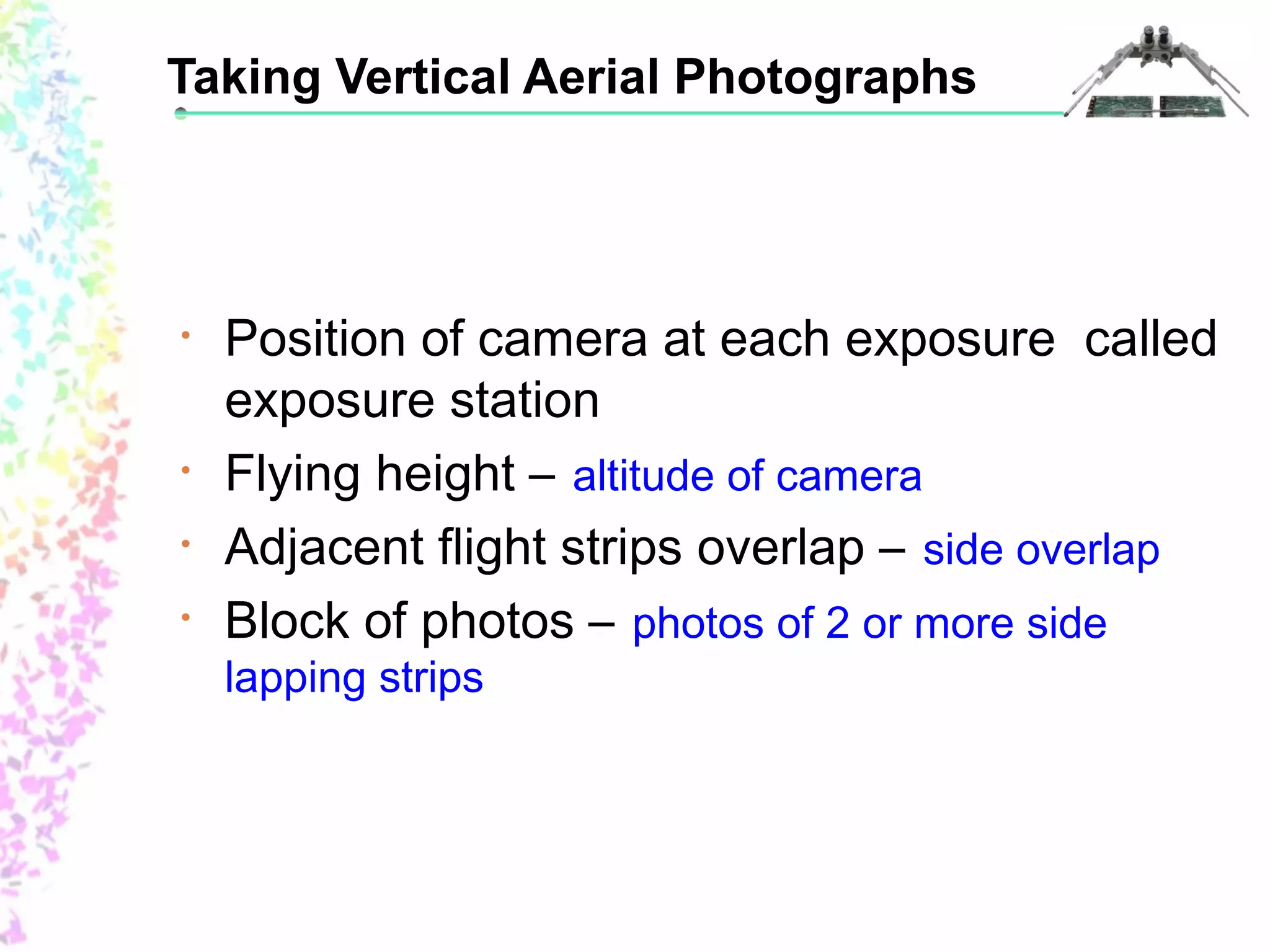 Taking Vertical Aerial Photographs 
• Position of camera at each exposure called 
exposure station 
• Flying height – altitude of camera 
• Adjacent flight strips overlap – side overlap 
• Block of photos – photos of 2 or more side 
lapping strips 
 