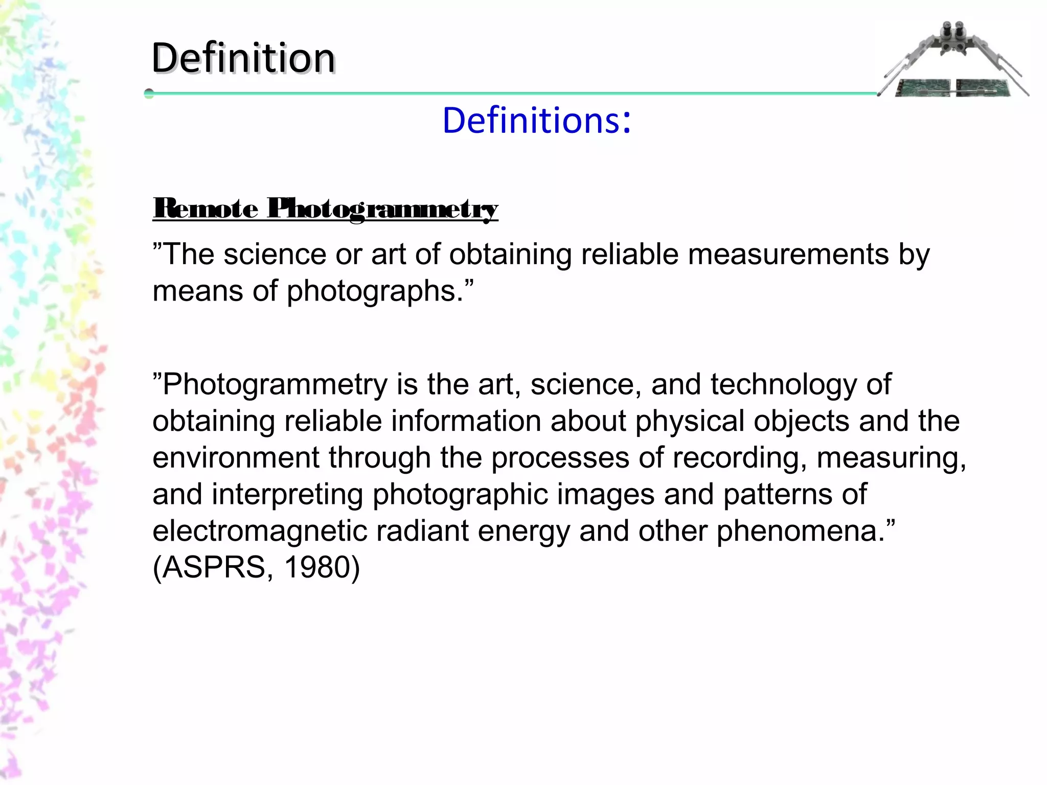 Definitions: 
DDeeffiinniittiioonn 
Remote Photogrammetry 
”The science or art of obtaining reliable measurements by 
means of photographs.” 
”Photogrammetry is the art, science, and technology of 
obtaining reliable information about physical objects and the 
environment through the processes of recording, measuring, 
and interpreting photographic images and patterns of 
electromagnetic radiant energy and other phenomena.” 
(ASPRS, 1980) 
 