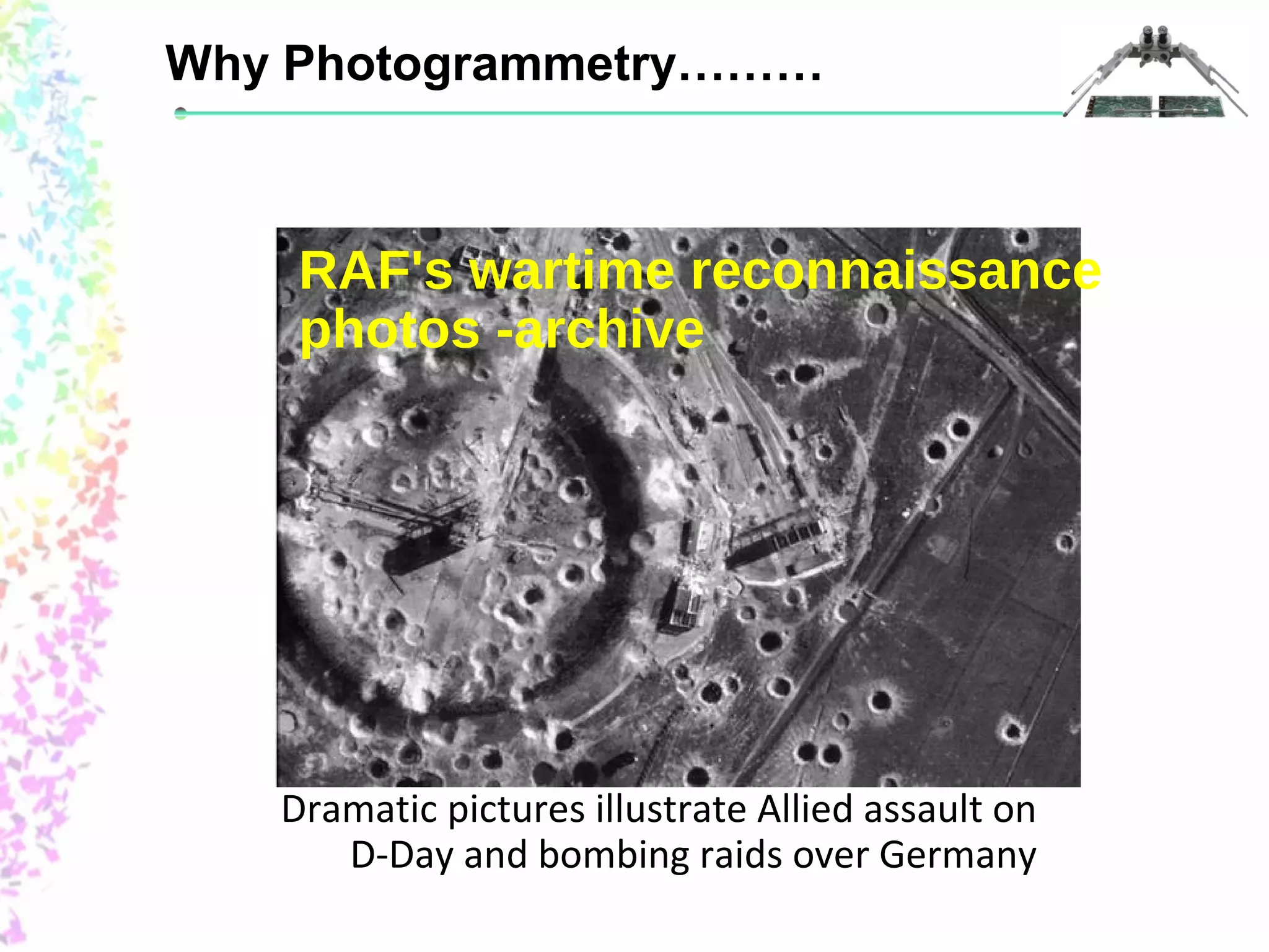 Why Photogrammetry……… 
RAF's wartime reconnaissance 
photos -archive 
Dramatic pictures illustrate Allied assault on 
D-Day and bombing raids over Germany 
 