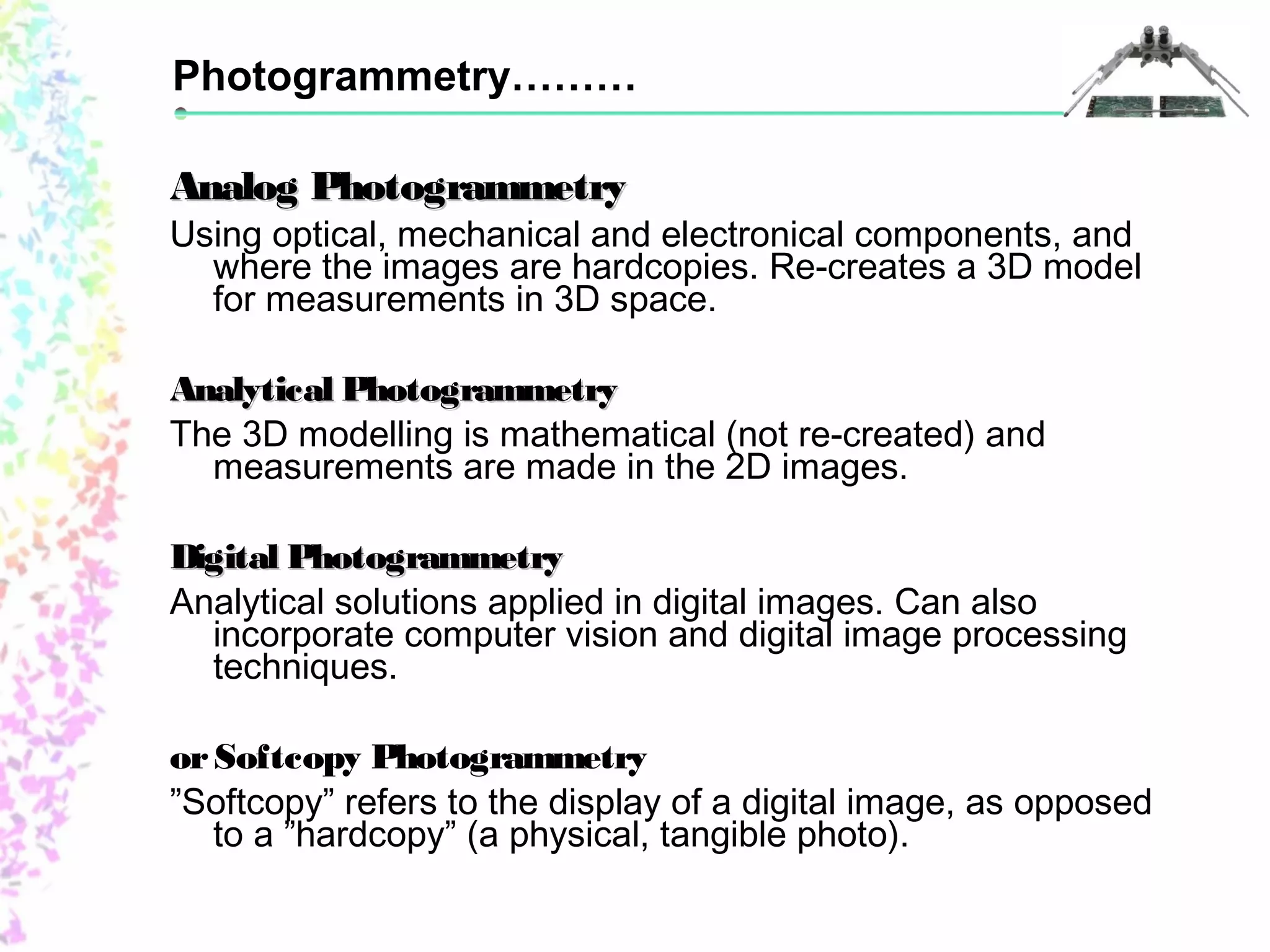 Photogrammetry……… 
Analog PPhhoottooggrraammmmeettrryy 
Using optical, mechanical and electronical components, and 
where the images are hardcopies. Re-creates a 3D model 
for measurements in 3D space. 
AAnnaallyyttiiccaall PPhhoottooggrraammmmeettrryy 
The 3D modelling is mathematical (not re-created) and 
measurements are made in the 2D images. 
DDiiggiittaall PPhhoottooggrraammmmeettrryy 
Analytical solutions applied in digital images. Can also 
incorporate computer vision and digital image processing 
techniques. 
or Softcopy Photogrammetry 
”Softcopy” refers to the display of a digital image, as opposed 
to a ”hardcopy” (a physical, tangible photo). 
 
