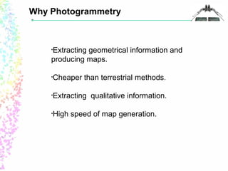 Why Photogrammetry 
•Extracting geometrical information and 
producing maps. 
•Cheaper than terrestrial methods. 
•Extracting qualitative information. 
•High speed of map generation. 
 