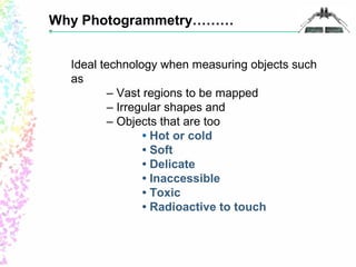 Why Photogrammetry……… 
Ideal technology when measuring objects such 
as 
– Vast regions to be mapped 
– Irregular shapes and 
– Objects that are too 
• Hot or cold 
• Soft 
• Delicate 
• Inaccessible 
• Toxic 
• Radioactive to touch 
 