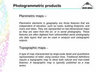 Photogrammetric products 
Planimetric maps – 
Planimetric elements in geography are those features that are 
independent of elevation, such as roads, building footprints, and 
rivers and lakes. They are represented on two-dimensional maps 
as they are seen from the air, or in aerial photography. These 
features are often digitized from orthorectified aerial photography 
into data layers that can be used in analysis and cartographic 
outputs. 
Topographic maps – 
A type of map characterized by large-scale detail and quantitative 
representation of relief, using contour lines. Traditional definitions 
require a topographic map to show both natural and man-made 
features. A topographic map is typically published as a map 
series. 
 