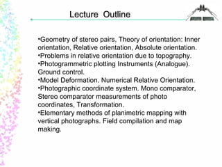 LLeeccttuurree OOuuttlliinnee 
•Geometry of stereo pairs, Theory of orientation: Inner 
orientation, Relative orientation, Absolute orientation. 
•Problems in relative orientation due to topography. 
•Photogrammetric plotting Instruments (Analogue). 
Ground control. 
•Model Deformation. Numerical Relative Orientation. 
•Photographic coordinate system. Mono comparator, 
Stereo comparator measurements of photo 
coordinates, Transformation. 
•Elementary methods of planimetric mapping with 
vertical photographs. Field compilation and map 
making. 
 